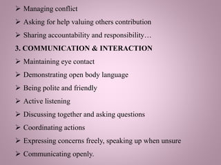  Managing conflict
 Asking for help valuing others contribution
 Sharing accountability and responsibility…
3. COMMUNICATION & INTERACTION
 Maintaining eye contact
 Demonstrating open body language
 Being polite and friendly
 Active listening
 Discussing together and asking questions
 Coordinating actions
 Expressing concerns freely, speaking up when unsure
 Communicating openly.
 