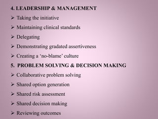 4. LEADERSHIP & MANAGEMENT
 Taking the initiative
 Maintaining clinical standards
 Delegating
 Demonstrating gradated assertiveness
 Creating a ‘no-blame’ culture
5. PROBLEM SOLVING & DECISION MAKING
 Collaborative problem solving
 Shared option generation
 Shared risk assessment
 Shared decision making
 Reviewing outcomes
 