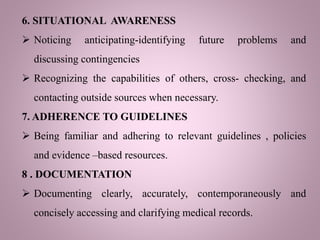 6. SITUATIONAL AWARENESS
 Noticing anticipating-identifying future problems and
discussing contingencies
 Recognizing the capabilities of others, cross- checking, and
contacting outside sources when necessary.
7. ADHERENCE TO GUIDELINES
 Being familiar and adhering to relevant guidelines , policies
and evidence –based resources.
8 . DOCUMENTATION
 Documenting clearly, accurately, contemporaneously and
concisely accessing and clarifying medical records.
 