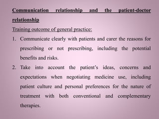 Communication relationship and the patient-doctor
relationship
Training outcome of general practice:
1. Communicate clearly with patients and carer the reasons for
prescribing or not prescribing, including the potential
benefits and risks.
2. Take into account the patient’s ideas, concerns and
expectations when negotiating medicine use, including
patient culture and personal preferences for the nature of
treatment with both conventional and complementary
therapies.
 