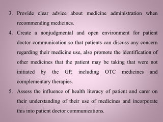 3. Provide clear advice about medicine administration when
recommending medicines.
4. Create a nonjudgmental and open environment for patient
doctor communication so that patients can discuss any concern
regarding their medicine use, also promote the identification of
other medicines that the patient may be taking that were not
initiated by the GP, including OTC medicines and
complementary therapies.
5. Assess the influence of health literacy of patient and carer on
their understanding of their use of medicines and incorporate
this into patient doctor communications.
 
