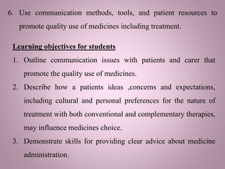 6. Use communication methods, tools, and patient resources to
promote quality use of medicines including treatment.
Learning objectives for students
1. Outline communication issues with patients and carer that
promote the quality use of medicines.
2. Describe how a patients ideas ,concerns and expectations,
including cultural and personal preferences for the nature of
treatment with both conventional and complementary therapies,
may influence medicines choice.
3. Demonstrate skills for providing clear advice about medicine
administration.
 