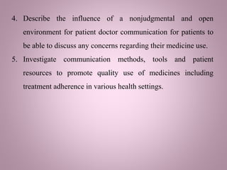 4. Describe the influence of a nonjudgmental and open
environment for patient doctor communication for patients to
be able to discuss any concerns regarding their medicine use.
5. Investigate communication methods, tools and patient
resources to promote quality use of medicines including
treatment adherence in various health settings.
 