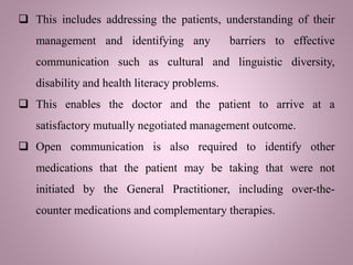 This includes addressing the patients, understanding of their
management and identifying any barriers to effective
communication such as cultural and linguistic diversity,
disability and health literacy problems.
 This enables the doctor and the patient to arrive at a
satisfactory mutually negotiated management outcome.
 Open communication is also required to identify other
medications that the patient may be taking that were not
initiated by the General Practitioner, including over-the-
counter medications and complementary therapies.
 