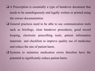  A Prescription is essentially a type of handover document that
needs to be unambiguously and legally written or printed using
the correct documentation.
 General practices need to be able to use communication tools
such as briefings, clear handover procedures, good record
keeping, electronic prescribing tools, patient information
materials and checklists to improve quality use of medicines
and reduce the rate of patient harm.
 Systems to minimize medication errors therefore have the
potential to significantly reduce patient harm.
 