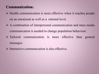 Communication:
 Health communication is more effective when it reaches people
on an emotional as well as a rational level.
 A combination of interpersonal communication and mass media
communication is needed to change population behaviour.
 Tailored communication is more effective than general
messages.
 Interactive communication is also effective.
 