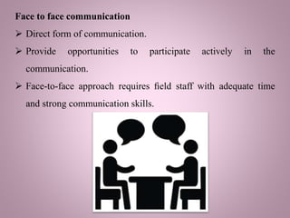 Face to face communication
 Direct form of communication.
 Provide opportunities to participate actively in the
communication.
 Face-to-face approach requires ﬁeld staff with adequate time
and strong communication skills.
 