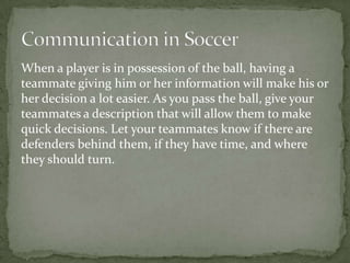 When a player is in possession of the ball, having a
teammate giving him or her information will make his or
her decision a lot easier. As you pass the ball, give your
teammates a description that will allow them to make
quick decisions. Let your teammates know if there are
defenders behind them, if they have time, and where
they should turn.
 