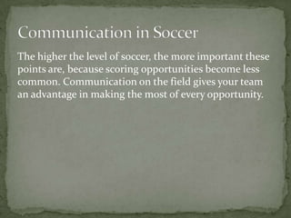 The higher the level of soccer, the more important these
points are, because scoring opportunities become less
common. Communication on the field gives your team
an advantage in making the most of every opportunity.
 
