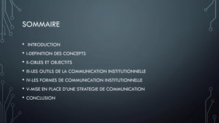 SOMMAIRE
• INTRODUCTION
• I-DEFINITION DES CONCEPTS
• II-CIBLES ET OBJECTITS
• III-LES OUTILS DE LA COMMUNICATION INSTITUTIONNELLE
• IV-LES FORMES DE COMMUNICATION INSTITUTIONNELLE
• V-MISE EN PLACE D’UNE STRATEGIE DE COMMUNICATION
• CONCLUSION
 