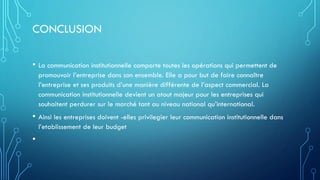 CONCLUSION
• La communication institutionnelle comporte toutes les opérations qui permettent de
promouvoir l’entreprise dans son ensemble. Elle a pour but de faire connaître
l’entreprise et ses produits d’une manière différente de l’aspect commercial. La
communication institutionnelle devient un atout majeur pour les entreprises qui
souhaitent perdurer sur le marché tant au niveau national qu’international.
• Ainsi les entreprises doivent -elles privilegier leur communication institutionnelle dans
l’etablissement de leur budget
•
 