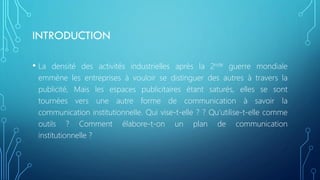 INTRODUCTION
• La densité des activités industrielles après la 2nde guerre mondiale
emmène les entreprises à vouloir se distinguer des autres à travers la
publicité, Mais les espaces publicitaires étant saturés, elles se sont
tournées vers une autre forme de communication à savoir la
communication institutionnelle. Qui vise-t-elle ? ? Qu’utilise-t-elle comme
outils ? Comment élabore-t-on un plan de communication
institutionnelle ?
 