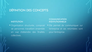 DÉFINITION DES CONCEPTS
INSTITUTION
• Organisation structurée, composé
de personnes travaillant ensemble
en vue d’atteindre des finalités
collectives.
COMMUNICATION
INSTITUTIONNELLE
• Elle permet de communiquer sur
l’entreprise et ses retombées sont
pour l’entreprise.
 