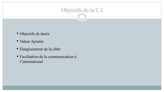 Objectifs de la C.I
• Objectifs de durée
• Valeur Ajoutée
• Elargissement de la cible
• Facilitation de la communication à
l’international
 