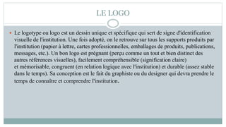 LE LOGO
 Le logotype ou logo est un dessin unique et spécifique qui sert de signe d'identification
visuelle de l'institution. Une fois adopté, on le retrouve sur tous les supports produits par
l'institution (papier à lettre, cartes professionnelles, emballages de produits, publications,
messages, etc.). Un bon logo est prégnant (perçu comme un tout et bien distinct des
autres références visuelles), facilement compréhensible (signification claire)
et mémorisable, congruent (en relation logique avec l'institution) et durable (assez stable
dans le temps). Sa conception est le fait du graphiste ou du designer qui devra prendre le
temps de connaître et comprendre l'institution.
 