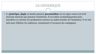 LE GENERIQUE
 Le générique, jingle ou bande-annonce personnalisée est un signe sonore (un bref
morceau musical) qui annonce l'institution. Il est utilisé systématiquement pour
introduire et conclure les productions sonores ou audiovisuelles de l'institution. Il est très
utile pour fidéliser les audiences, notamment à l'occasion des campagnes.
 