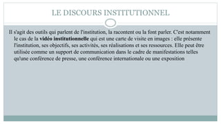 LE DISCOURS INSTITUTIONNEL
Il s'agit des outils qui parlent de l'institution, la racontent ou la font parler. C'est notamment
le cas de la vidéo institutionnelle qui est une carte de visite en images : elle présente
l'institution, ses objectifs, ses activités, ses réalisations et ses ressources. Elle peut être
utilisée comme un support de communication dans le cadre de manifestations telles
qu'une conférence de presse, une conférence internationale ou une exposition
 