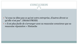 CONCLUSION
 "si vous ne dites pas ce qu'est votre entreprise, d'autres diront ce
qu'elle n'est pas". (Michel FROIS)
 « il est plus facile de s’arranger avec sa mauvaise conscience que sa
mauvaise réputation » Nietzsche
 
