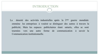 INTRODUCTION
La densité des activités industrielles après la 2nde guerre mondiale
emmène les entreprises à vouloir se distinguer des autres à travers la
publicité,
tournées
Mais
vers
les espaces publicitaires étant saturés,
une autre forme de communication
elles se sont
à savoir la
Communication institutionnelle.
 