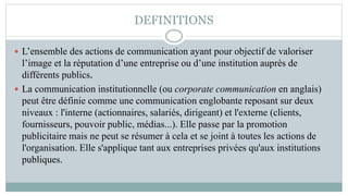 DEFINITIONS
 L’ensemble des actions de communication ayant pour objectif de valoriser
l’image et la réputation d’une entreprise ou d’une institution auprès de
différents publics.
 La communication institutionnelle (ou corporate communication en anglais)
peut être définie comme une communication englobante reposant sur deux
niveaux : l'interne (actionnaires, salariés, dirigeant) et l'externe (clients,
fournisseurs, pouvoir public, médias...). Elle passe par la promotion
publicitaire mais ne peut se résumer à cela et se joint à toutes les actions de
l'organisation. Elle s'applique tant aux entreprises privées qu'aux institutions
publiques.
 