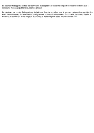 Le sponsor fait appel à toutes les techniques susceptibles d'accroitre l'impact de l'opération telles que :
concours, message publicitaire, relation presse.
Le mécène, par contre, fait appel aux techniques de mise en valeur que le sponsor, néanmoins son intention
étant institutionnelle, il a tendance à prodiguer une communication douce. En tout état de cause, il veille à
éviter toute confusion entre l'objectif économique de l'entreprise et sa volonté sociale.16(*)
 