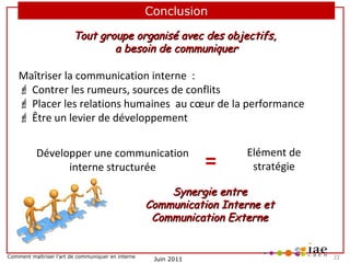Conclusion
Tout groupe organisé avec des objectifs,
a besoin de communiquer

Maîtriser la communication interne  :
 Contrer les rumeurs, sources de conflits
 Placer les relations humaines  au cœur de la performance  
 Être un levier de développement
Développer une communication 
interne structurée

=

Elément de 
stratégie

Synergie entre
Communication Interne et
Communication Externe

Comment maîtriser l’art de communiquer en interne

Juin 2011

     22

 