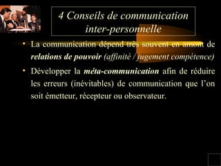 4 Conseils de communication
inter-personnelle
• La communication dépend très souvent en amont de
relations de pouvoir (affinité / jugement compétence)
• Développer la méta-communication afin de réduire
les erreurs (inévitables) de communication que l’on
soit émetteur, récepteur ou observateur.

 
