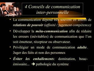 4 Conseils de communication
inter-personnelle
• La communication dépend très souvent en amont de
relations de pouvoir (affinité / jugement compétence)
• Développer la méta-communication afin de réduire
les erreurs (inévitables) de communication que l’on
soit émetteur, récepteur ou observateur.
• Privilégier un mode de communication adulte.
Juger des faits et non des personnes
• Éviter les emballements: domination, boucémissaire...  pathologie du système

 