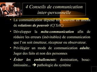 4 Conseils de communication
inter-personnelle
• La communication dépend très souvent en amont
de relations de pouvoir (Cf SAC)
• Développer la méta-communication afin de
réduire les erreurs (inévitables) de communication
que l’on soit émetteur, récepteur ou observateur.
• Privilégier un mode de communication adulte.
Juger des faits et non des personnes
• Éviter les emballements: domination, boucémissaire...  pathologie du système

 