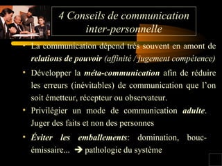 4 Conseils de communication
inter-personnelle
• Privilégier un mode de communication adulte.
Juger des faits et non des personnes
• Éviter les emballements: domination, bouc-
émissaire...  pathologie du système
• La communication dépend très souvent en amont de
relations de pouvoir (affinité / jugement compétence)
• Développer la méta-communication afin de réduire
les erreurs (inévitables) de communication que l’on
soit émetteur, récepteur ou observateur.
 