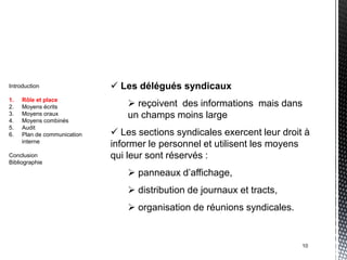 Introduction                  Les délégués syndicaux
1.   Rôle et place
2.   Moyens écrits                reçoivent des informations mais dans
3.
4.
     Moyens oraux
     Moyens combinés
                                 un champs moins large
5.   Audit
6.   Plan de communication    Les sections syndicales exercent leur droit à
     interne
                             informer le personnel et utilisent les moyens
Conclusion                   qui leur sont réservés :
Bibliographie

                                  panneaux d’affichage,
                                  distribution de journaux et tracts,
                                  organisation de réunions syndicales.


                                                                          10
 