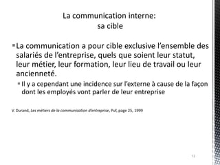La communication a pour cible exclusive l’ensemble des
 salariés de l’entreprise, quels que soient leur statut,
 leur métier, leur formation, leur lieu de travail ou leur
 ancienneté.
    Il y a cependant une incidence sur l’externe à cause de la façon
     dont les employés vont parler de leur entreprise

V. Durand, Les métiers de la communication d’entreprise, Puf, page 25, 1999




                                                                              12
 