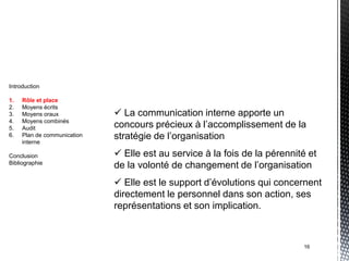 Introduction

1.   Rôle et place
2.   Moyens écrits
3.   Moyens oraux             La communication interne apporte un
4.
5.
     Moyens combinés
     Audit                   concours précieux à l’accomplissement de la
6.   Plan de communication   stratégie de l’organisation
     interne

Conclusion                    Elle est au service à la fois de la pérennité et
Bibliographie
                             de la volonté de changement de l’organisation
                              Elle est le support d’évolutions qui concernent
                             directement le personnel dans son action, ses
                             représentations et son implication.



                                                                           16
 