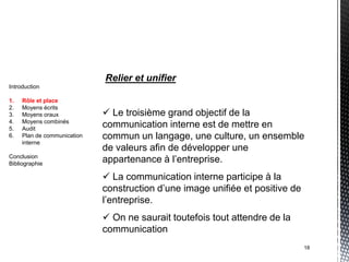 Relier et unifier
Introduction

1.   Rôle et place
2.   Moyens écrits
3.   Moyens oraux             Le troisième grand objectif de la
4.   Moyens combinés
5.   Audit
                             communication interne est de mettre en
6.   Plan de communication   commun un langage, une culture, un ensemble
     interne
                             de valeurs afin de développer une
Conclusion
Bibliographie
                             appartenance à l’entreprise.
                              La communication interne participe à la
                             construction d’une image unifiée et positive de
                             l’entreprise.
                              On ne saurait toutefois tout attendre de la
                             communication
                                                                               18
 