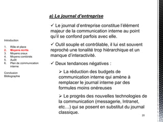 a) Le journal d’entreprise

                              Le journal d’entreprise constitue l’élément
                             majeur de la communication interne au point
                             qu’il se confond parfois avec elle.
Introduction

1.   Rôle et place
                              Outil souple et contrôlable, il lui est souvent
2.   Moyens écrits           reproché une tonalité trop hiérarchique et un
3.   Moyens oraux
4.   Moyens combinés         manque d’interactivité.
5.   Audit
6.   Plan de communication    Deux tendances négatives :
     interne

Conclusion                        La réduction des budgets de
Bibliographie
                                 communication interne qui amène à
                                 remplacer le journal interne par des
                                 formules moins onéreuses
                                  Le progrès des nouvelles technologies de
                                 la communication (messagerie, Intranet,
                                 etc…) qui se posent en substitut du journal
                                 classique.
                                                                             20
 