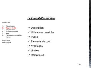 Le journal d’entreprise
Introduction

1.   Rôle et place
2.   Moyens écrits            Description
3.   Moyens oraux
4.
5.
     Moyens combinés
     Audit                    Utilisations possibles
6.   Plan de communication
     interne                  Public
Conclusion
Bibliographie                 Éléments du coût
                              Avantages
                              Limites
                              Remarques


                                                        21
 