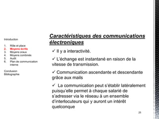 Introduction
                             Caractéristiques des communications
1.   Rôle et place
                             électroniques
2.   Moyens écrits
3.   Moyens oraux             Il y a interactivité.
4.   Moyens combinés
5.
6.
     Audit
     Plan de communication
                              L’échange est instantané en raison de la
     interne                 vitesse de transmission.
Conclusion
Bibliographie
                              Communication ascendante et descendante
                             grâce aux mails
                              La communication peut s’établir latéralement
                             puisqu’elle permet à chaque salarié de
                             s’adresser via le réseau à un ensemble
                             d’interlocuteurs qui y auront un intérêt
                             quelconque
                                                                          25
 