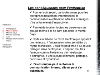 Les conséquences pour l’entreprise
                               Pour un coût réduit, particulièrement pour les
                              entreprises hautement informatisées, la
                              communication électronique offre les avantages
                              d’instantanéité et d’interactivité.
Introduction

1.   Rôle et place
                               Permet de toucher toutes les personnes du
2.   Moyens écrits            groupe même s’ils ne sont pas dans le même
3.   Moyens oraux
4.   Moyens combinés          pays.
5.   Audit
6.   Plan de communication
     interne
                               Certes la théorie de l’écrit électronique apparaît
                              prometteuse. Il faudra néanmoins se méfier du
Conclusion
Bibliographie                 mythe techniciste. L’outil ne peut crée à lui seul le
                              dialogue dans l’entreprise, il dépend d’autres
                              facteurs comme l’existence d’un réel projet
                              d’entreprise, d’une culture commune, partagée,
                              conviviale et dynamique.
                               L’électronique peut renforcer la
                              communication interne, elle ne peut s’y
                              substituer.                                      26
 
