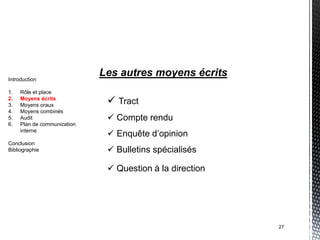 Introduction
                             Les autres moyens écrits
1.   Rôle et place
2.
3.
     Moyens écrits
     Moyens oraux
                               Tract
4.   Moyens combinés
5.   Audit                     Compte rendu
6.   Plan de communication
     interne
                               Enquête d’opinion
Conclusion
Bibliographie                  Bulletins spécialisés

                               Question à la direction




                                                          27
 