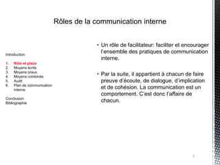 Rôles de la communication interne


                                          Un rôle de facilitateur: faciliter et encourager
Introduction
                                           l’ensemble des pratiques de communication
                                           interne.
1.   Rôle et place
2.   Moyens écrits
3.   Moyens oraux
4.   Moyens combinés
                                          Par la suite, il appartient à chacun de faire
5.   Audit                                 preuve d’écoute, de dialogue, d’implication
6.   Plan de communication
     interne
                                           et de cohésion. La communication est un
                                           comportement. C’est donc l’affaire de
Conclusion
Bibliographie
                                           chacun.




                                                                                   3
 