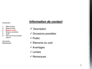 Introduction                 Information de contact
1.   Rôle et place
2.
3.
     Moyens écrits
     Moyens oraux
                              Description
4.   Moyens combinés
5.   Audit                    Occasions possibles
6.   Plan de communication
     interne
                              Public
Conclusion
Bibliographie                 Éléments du coût
                              Avantages
                              Limites
                              Remarques


                                                      31
 