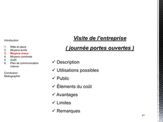 Introduction                             Visite de l’entreprise
1.   Rôle et place
2.   Moyens écrits                 ( journée portes ouvertes )
3.   Moyens oraux
4.   Moyens combinés
5.   Audit
6.   Plan de communication    Description
     interne

Conclusion
                              Utilisations possibles
Bibliographie
                              Public
                              Éléments du coût
                              Avantages
                              Limites
                              Remarques
                                                                  41
 