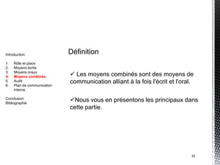 Introduction                 Définition
1.   Rôle et place
2.   Moyens écrits
3.
4.
     Moyens oraux
     Moyens combinés          Les moyens combinés sont des moyens de
5.   Audit                   communication alliant à la fois l'écrit et l'oral.
6.   Plan de communication
     interne

Conclusion
Bibliographie
                             Nous vous en présentons les principaux dans
                             cette partie.




                                                                              42
 