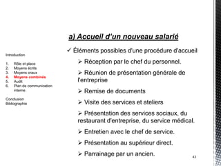 a) Accueil d’un nouveau salarié
                              Éléments possibles d'une procédure d'accueil
Introduction

1.   Rôle et place               Réception par le chef du personnel.
2.   Moyens écrits
3.   Moyens oraux                Réunion de présentation générale de
4.   Moyens combinés
5.   Audit                      l'entreprise
6.   Plan de communication
     interne                     Remise de documents
Conclusion
Bibliographie                    Visite des services et ateliers
                                 Présentation des services sociaux, du
                                restaurant d'entreprise, du service médical.
                                 Entretien avec le chef de service.
                                 Présentation au supérieur direct.
                                 Parrainage par un ancien.                43
 
