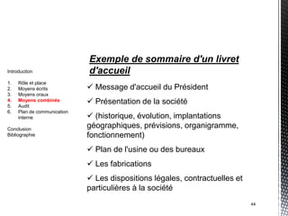 Exemple de sommaire d'un livret
Introduction                 d'accueil
1.   Rôle et place
2.   Moyens écrits            Message d'accueil du Président
3.   Moyens oraux
4.
5.
     Moyens combinés
     Audit
                              Présentation de la société
6.   Plan de communication
     interne                  (historique, évolution, implantations
Conclusion
                             géographiques, prévisions, organigramme,
Bibliographie                fonctionnement)
                              Plan de l'usine ou des bureaux
                              Les fabrications
                              Les dispositions légales, contractuelles et
                             particulières à la société
                                                                             44
 