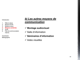 Introduction                 b) Les autres moyens de
1.   Rôle et place           communication
2.   Moyens écrits
3.   Moyens oraux
4.
5.
     Moyens combinés
     Audit
                              Montage audiovisuel
6.   Plan de communication
     interne                  Salle d’information
Conclusion
Bibliographie
                              Séminaires d’information
                              Aides visuelles




                                                          45
 
