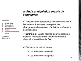 a) Audit et régulation sociale de
                             l’entreprise
Introduction
                              Nécessité de détecter les malaises sociaux et
1.   Rôle et place
2.   Moyens écrits           les incompréhensions, de repérer les
3.
4.
     Moyens oraux
     Moyens combinés
                             changements humains et d’anticiper la réception
5.   Audit                   des décisions.
6.   Plan de communication
     interne
                              Définition : L’audit social a pour vocation de
Conclusion                   mesurer les écarts entre le fonctionnement
Bibliographie
                             observé et un référentiel fixé.


                              Climat social et indicateurs
                                  Les indicateurs objectifs
                                  Les indicateurs d’opinion
                                                                                48
 