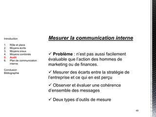 Introduction                 Mesurer la communication interne
1.   Rôle et place
2.   Moyens écrits
3.   Moyens oraux
4.   Moyens combinés          Problème : n’est pas aussi facilement
5.   Audit
6.   Plan de communication   évaluable que l’action des hommes de
     interne
                             marketing ou de finances.
Conclusion
Bibliographie                 Mesurer des écarts entre la stratégie de
                             l’entreprise et ce qui en est perçu
                              Observer et évaluer une cohérence
                             d’ensemble des messages

                              Deux types d’outils de mesure

                                                                          49
 