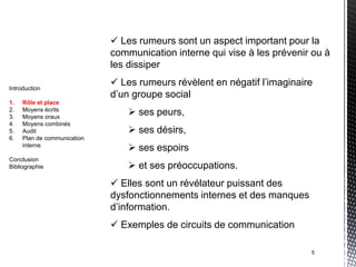  Les rumeurs sont un aspect important pour la
                             communication interne qui vise à les prévenir ou à
                             les dissiper

Introduction
                              Les rumeurs révèlent en négatif l’imaginaire
                             d’un groupe social
1.   Rôle et place
2.
3.
     Moyens écrits
     Moyens oraux
                                  ses peurs,
4.   Moyens combinés
5.   Audit                        ses désirs,
6.   Plan de communication
     interne
                                  ses espoirs
Conclusion
Bibliographie                     et ses préoccupations.
                              Elles sont un révélateur puissant des
                             dysfonctionnements internes et des manques
                             d’information.
                              Exemples de circuits de communication

                                                                          5
 