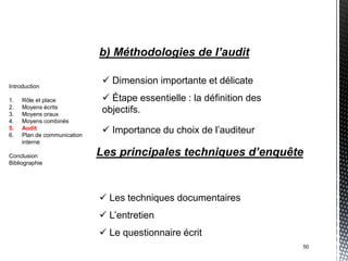 b) Méthodologies de l’audit

Introduction
                               Dimension importante et délicate
1.   Rôle et place             Étape essentielle : la définition des
2.   Moyens écrits
3.   Moyens oraux
                              objectifs.
4.   Moyens combinés
5.
6.
     Audit
     Plan de communication
                               Importance du choix de l’auditeur
     interne

Conclusion                   Les principales techniques d’enquête
Bibliographie




                              Les techniques documentaires
                              L’entretien
                              Le questionnaire écrit
                                                                        50
 